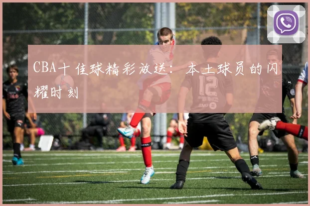 CBA十佳球精彩放送:本土球员的闪耀时刻