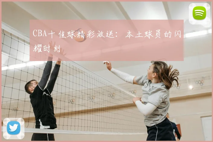 CBA十佳球精彩放送:本土球员的闪耀时刻